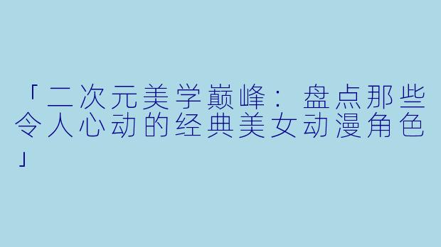 「二次元美学巅峰：盘点那些令人心动的经典美女动漫角色」