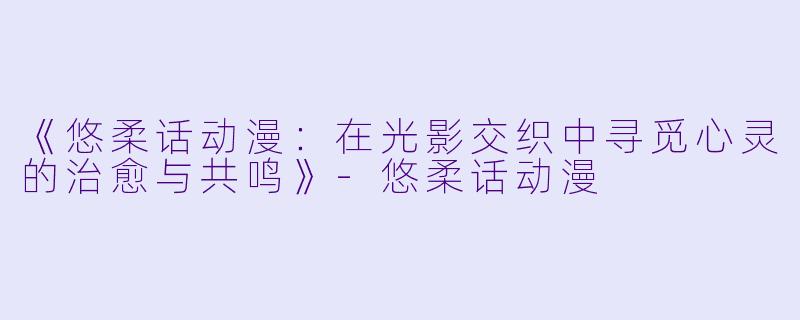 《悠柔话动漫：在光影交织中寻觅心灵的治愈与共鸣》-悠柔话动漫