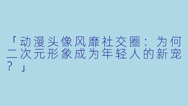 「动漫头像风靡社交圈：为何二次元形象成为年轻人的新宠？」