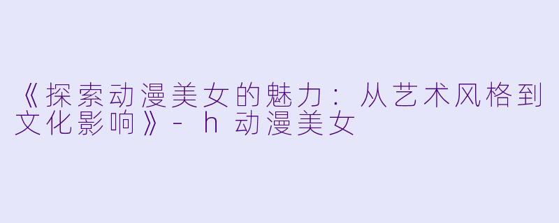 《探索动漫美女的魅力：从艺术风格到文化影响》-h动漫美女