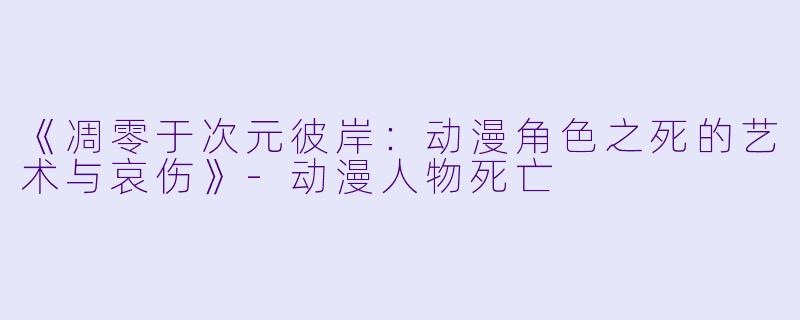 《凋零于次元彼岸：动漫角色之死的艺术与哀伤》-动漫人物死亡