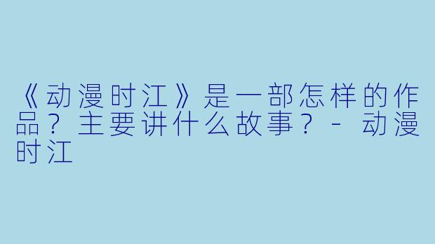 《动漫时江》是一部怎样的作品？主要讲什么故事？-动漫时江