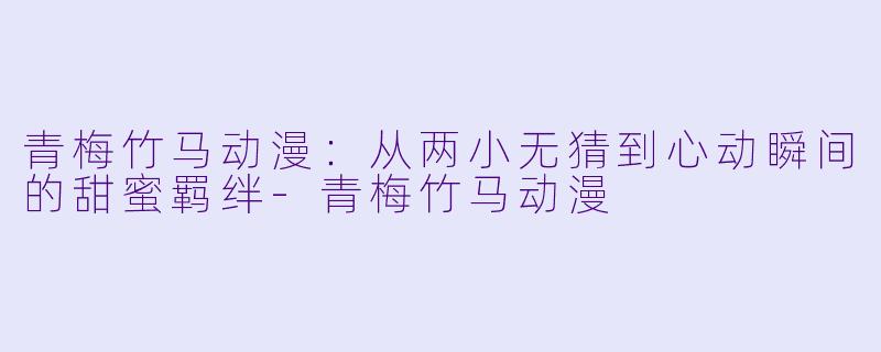 青梅竹马动漫：从两小无猜到心动瞬间的甜蜜羁绊-青梅竹马动漫