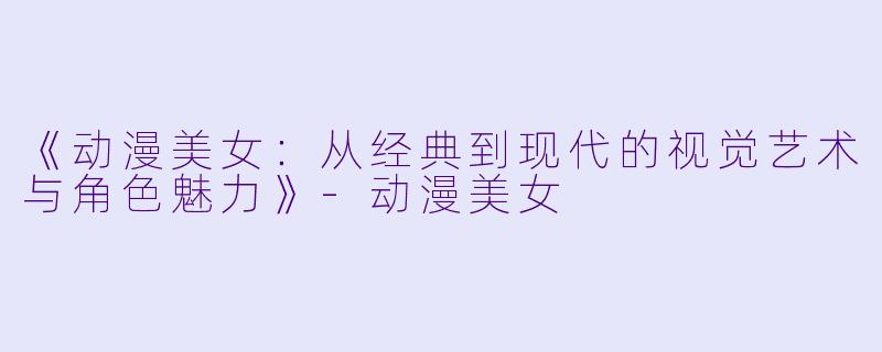 《动漫美女：从经典到现代的视觉艺术与角色魅力》-动漫美女