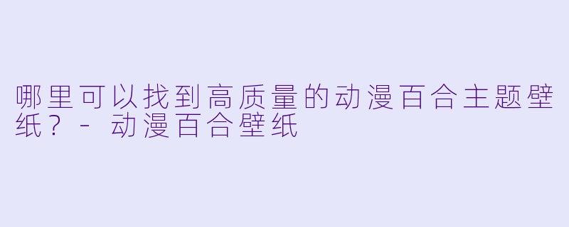 哪里可以找到高质量的动漫百合主题壁纸？-动漫百合壁纸