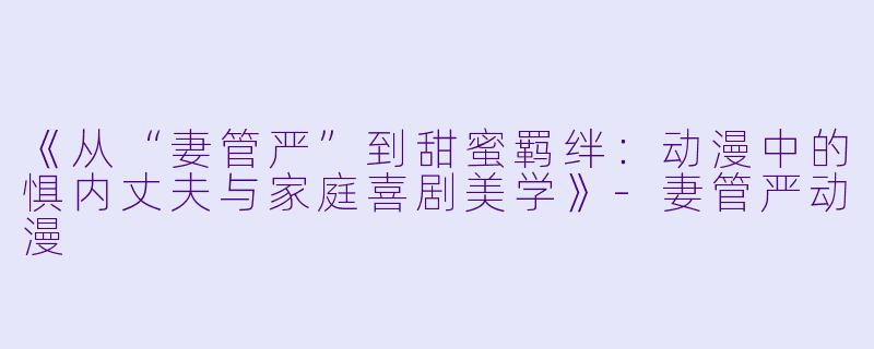 《从“妻管严”到甜蜜羁绊：动漫中的惧内丈夫与家庭喜剧美学》-妻管严动漫