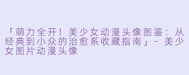 「萌力全开！美少女动漫头像图鉴：从经典到小众的治愈系收藏指南」-美少女图片动漫头像