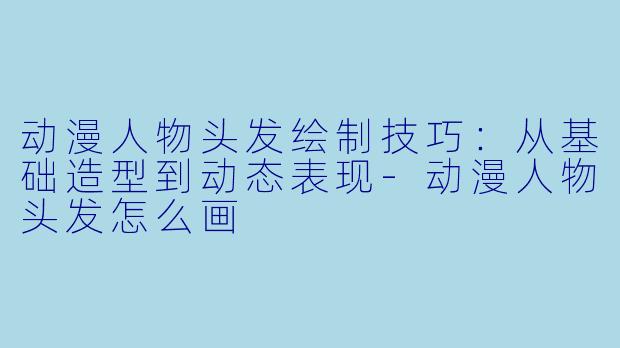 动漫人物头发绘制技巧：从基础造型到动态表现-动漫人物头发怎么画