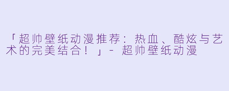「超帅壁纸动漫推荐：热血、酷炫与艺术的完美结合！」-超帅壁纸动漫