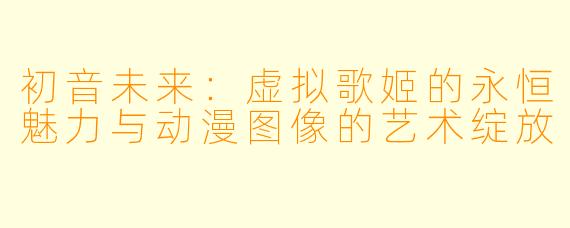 初音未来：虚拟歌姬的永恒魅力与动漫图像的艺术绽放