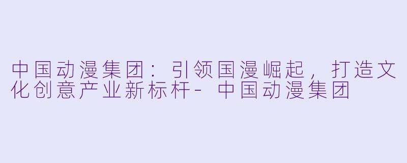 中国动漫集团：引领国漫崛起，打造文化创意产业新标杆-中国动漫集团