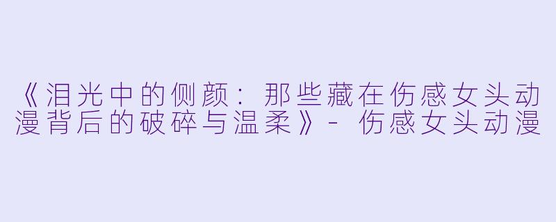 《泪光中的侧颜：那些藏在伤感女头动漫背后的破碎与温柔》-伤感女头动漫