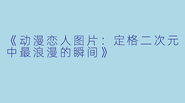 《动漫恋人图片：定格二次元中最浪漫的瞬间》