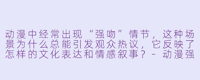 动漫中经常出现“强吻”情节，这种场景为什么总能引发观众热议，它反映了怎样的文化表达和情感叙事？-动漫强吻