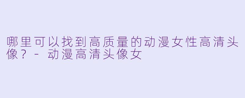 哪里可以找到高质量的动漫女性高清头像？-动漫高清头像女