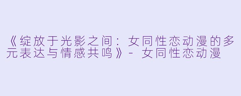 《绽放于光影之间：女同性恋动漫的多元表达与情感共鸣》-女同性恋动漫