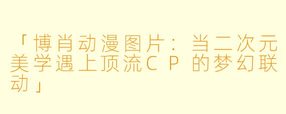 「博肖动漫图片：当二次元美学遇上顶流CP的梦幻联动」