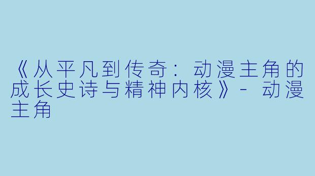 《从平凡到传奇：动漫主角的成长史诗与精神内核》-动漫主角