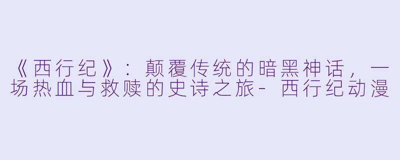 《西行纪》：颠覆传统的暗黑神话，一场热血与救赎的史诗之旅-西行纪动漫