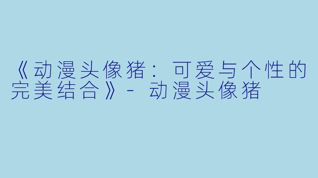 《动漫头像猪：可爱与个性的完美结合》-动漫头像猪