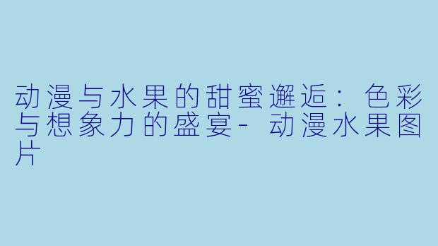 动漫与水果的甜蜜邂逅：色彩与想象力的盛宴-动漫水果图片