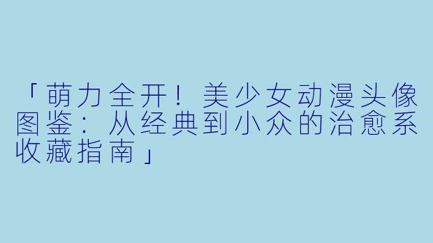 「萌力全开！美少女动漫头像图鉴：从经典到小众的治愈系收藏指南」