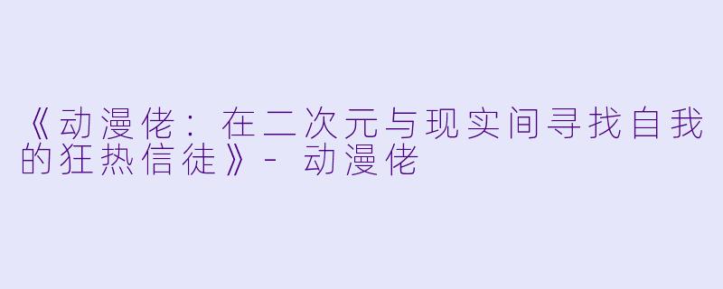 《动漫佬：在二次元与现实间寻找自我的狂热信徒》-动漫佬