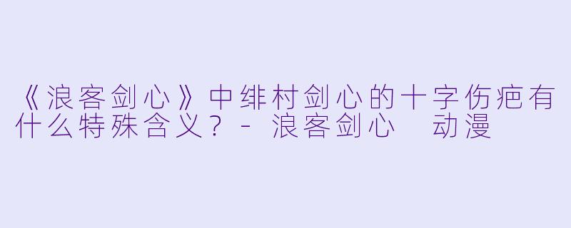《浪客剑心》中绯村剑心的十字伤疤有什么特殊含义？-浪客剑心 动漫