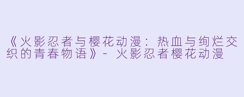 《火影忍者与樱花动漫：热血与绚烂交织的青春物语》-火影忍者樱花动漫