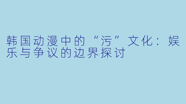 韩国动漫中的“污”文化：娱乐与争议的边界探讨