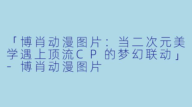 「博肖动漫图片：当二次元美学遇上顶流CP的梦幻联动」-博肖动漫图片
