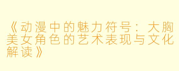 《动漫中的魅力符号：大胸美女角色的艺术表现与文化解读》