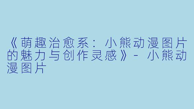 《萌趣治愈系：小熊动漫图片的魅力与创作灵感》-小熊动漫图片