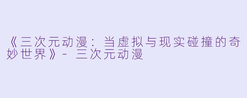 《三次元动漫：当虚拟与现实碰撞的奇妙世界》-三次元动漫