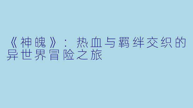 《神魄》：热血与羁绊交织的异世界冒险之旅