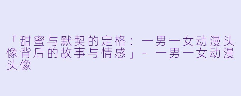 「甜蜜与默契的定格：一男一女动漫头像背后的故事与情感」-一男一女动漫头像