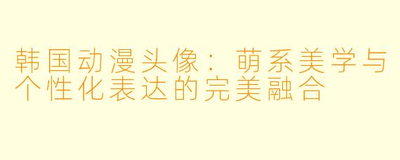 韩国动漫头像：萌系美学与个性化表达的完美融合