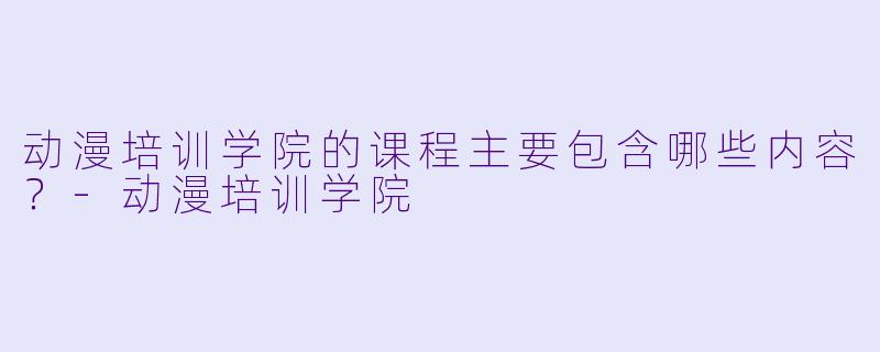 动漫培训学院的课程主要包含哪些内容？-动漫培训学院