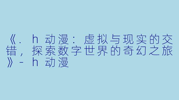《.h动漫：虚拟与现实的交错，探索数字世界的奇幻之旅》-h动漫