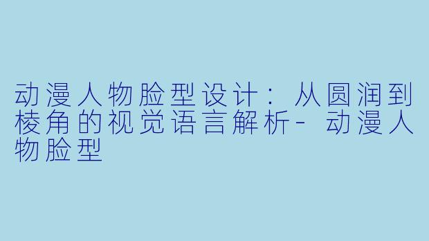 动漫人物脸型设计：从圆润到棱角的视觉语言解析-动漫人物脸型