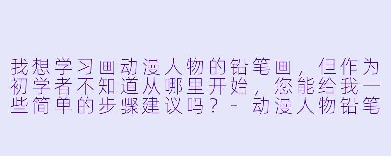 我想学习画动漫人物的铅笔画，但作为初学者不知道从哪里开始，您能给我一些简单的步骤建议吗？-动漫人物铅笔画教程