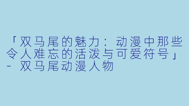 「双马尾的魅力：动漫中那些令人难忘的活泼与可爱符号」-双马尾动漫人物