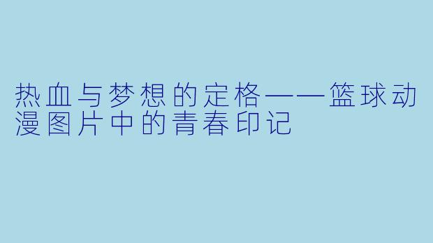 热血与梦想的定格——篮球动漫图片中的青春印记