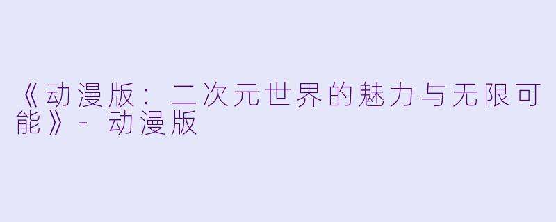 《动漫版：二次元世界的魅力与无限可能》-动漫版