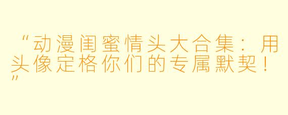 “动漫闺蜜情头大合集：用头像定格你们的专属默契！”