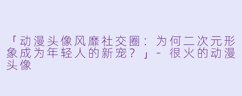 「动漫头像风靡社交圈：为何二次元形象成为年轻人的新宠？」-很火的动漫头像