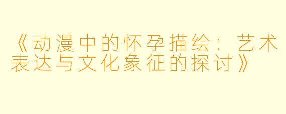 《动漫中的怀孕描绘：艺术表达与文化象征的探讨》