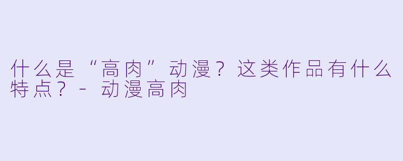 什么是“高肉”动漫？这类作品有什么特点？-动漫高肉