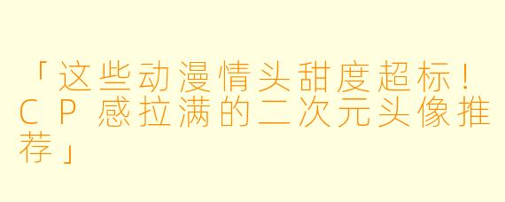 「这些动漫情头甜度超标！CP感拉满的二次元头像推荐」