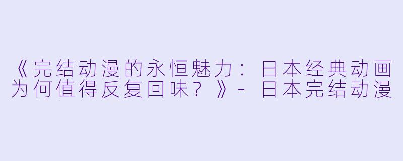 《完结动漫的永恒魅力：日本经典动画为何值得反复回味？》-日本完结动漫